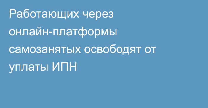 Работающих через онлайн-платформы самозанятых освободят от уплаты ИПН 