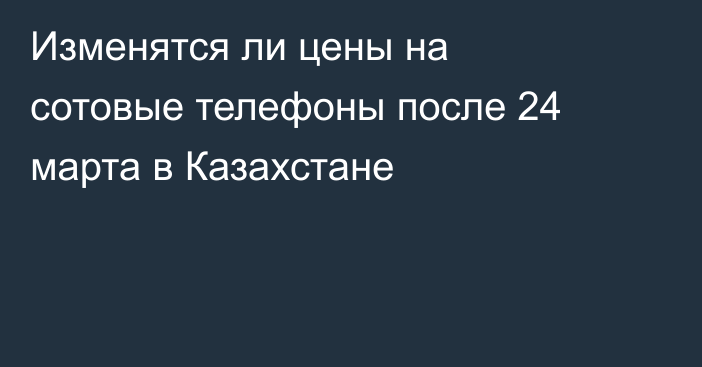 Изменятся ли цены на сотовые телефоны после 24 марта в Казахстане